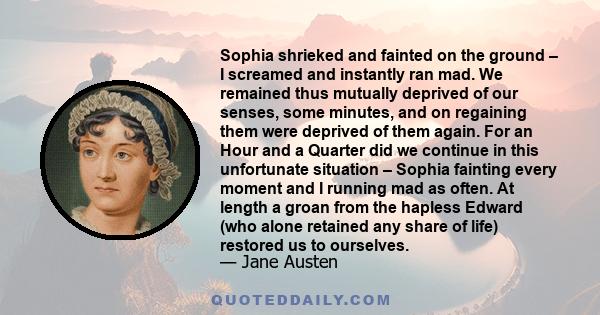 Sophia shrieked and fainted on the ground – I screamed and instantly ran mad. We remained thus mutually deprived of our senses, some minutes, and on regaining them were deprived of them again. For an Hour and a Quarter