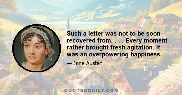 Such a letter was not to be soon recovered from. . . . Every moment rather brought fresh agitation. It was an overpowering happiness.