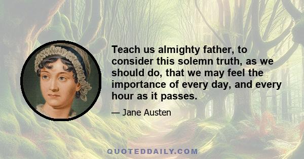 Teach us almighty father, to consider this solemn truth, as we should do, that we may feel the importance of every day, and every hour as it passes.