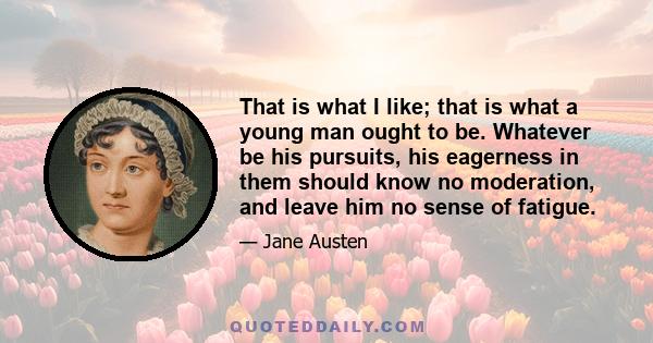 That is what I like; that is what a young man ought to be. Whatever be his pursuits, his eagerness in them should know no moderation, and leave him no sense of fatigue.