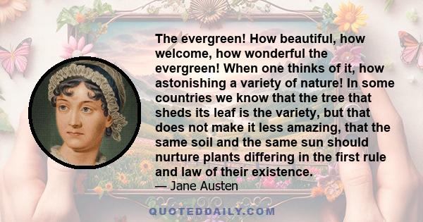 The evergreen! How beautiful, how welcome, how wonderful the evergreen! When one thinks of it, how astonishing a variety of nature! In some countries we know that the tree that sheds its leaf is the variety, but that