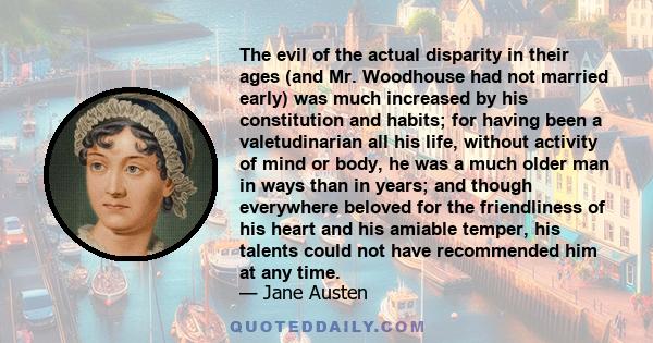 The evil of the actual disparity in their ages (and Mr. Woodhouse had not married early) was much increased by his constitution and habits; for having been a valetudinarian all his life, without activity of mind or