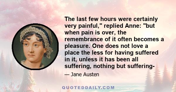 The last few hours were certainly very painful, replied Anne: but when pain is over, the remembrance of it often becomes a pleasure. One does not love a place the less for having suffered in it, unless it has been all