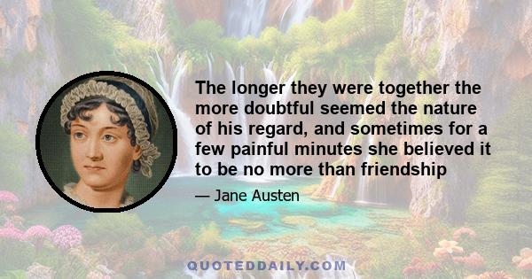 The longer they were together the more doubtful seemed the nature of his regard, and sometimes for a few painful minutes she believed it to be no more than friendship