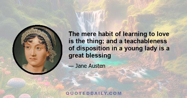 The mere habit of learning to love is the thing; and a teachableness of disposition in a young lady is a great blessing