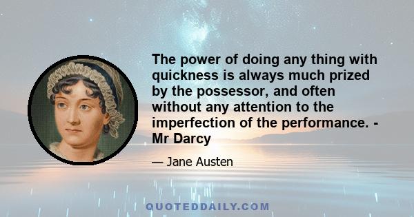 The power of doing any thing with quickness is always much prized by the possessor, and often without any attention to the imperfection of the performance. - Mr Darcy