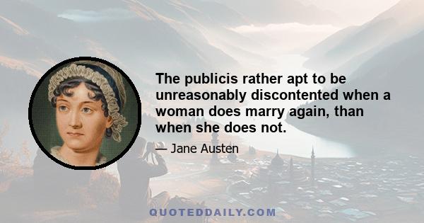 The publicis rather apt to be unreasonably discontented when a woman does marry again, than when she does not.