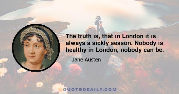 The truth is, that in London it is always a sickly season. Nobody is healthy in London, nobody can be.