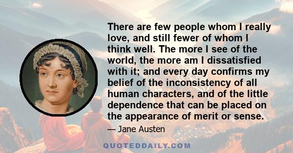 There are few people whom I really love, and still fewer of whom I think well. The more I see of the world, the more am I dissatisfied with it; and every day confirms my belief of the inconsistency of all human