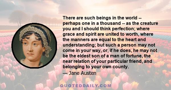 There are such beings in the world -- perhaps one in a thousand -- as the creature you and I should think perfection; where grace and spirit are united to worth, where the manners are equal to the heart and