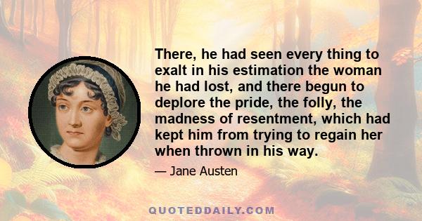 There, he had seen every thing to exalt in his estimation the woman he had lost, and there begun to deplore the pride, the folly, the madness of resentment, which had kept him from trying to regain her when thrown in