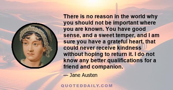 There is no reason in the world why you should not be important where you are known. You have good sense, and a sweet temper, and I am sure you have a grateful heart, that could never receive kindness without hoping to