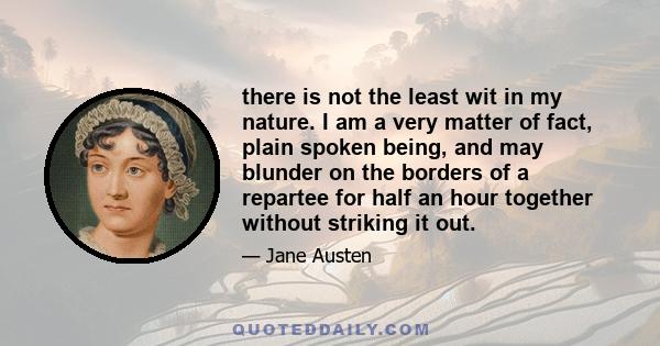 there is not the least wit in my nature. I am a very matter of fact, plain spoken being, and may blunder on the borders of a repartee for half an hour together without striking it out.