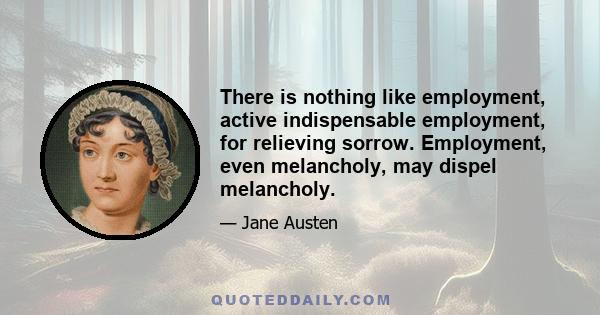 There is nothing like employment, active indispensable employment, for relieving sorrow. Employment, even melancholy, may dispel melancholy.