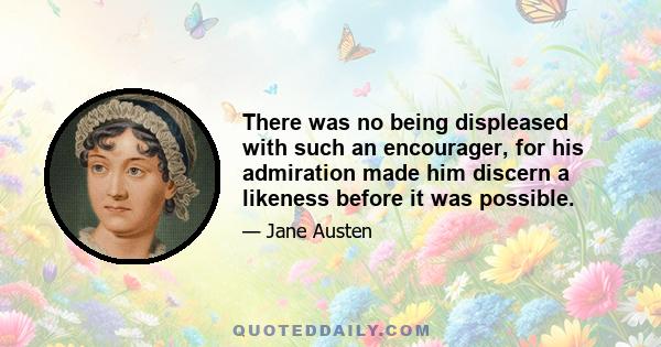 There was no being displeased with such an encourager, for his admiration made him discern a likeness before it was possible.