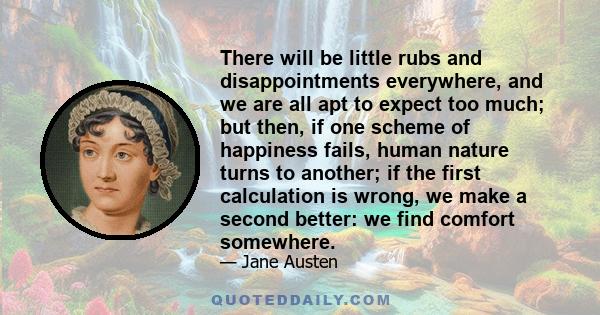 There will be little rubs and disappointments everywhere, and we are all apt to expect too much; but then, if one scheme of happiness fails, human nature turns to another; if the first calculation is wrong, we make a