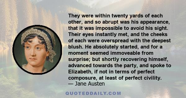 They were within twenty yards of each other, and so abrupt was his appearance, that it was impossible to avoid his sight. Their eyes instantly met, and the cheeks of each were overspread with the deepest blush. He