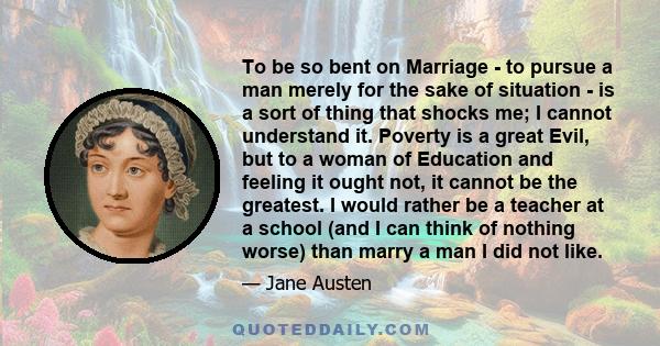 To be so bent on Marriage - to pursue a man merely for the sake of situation - is a sort of thing that shocks me; I cannot understand it. Poverty is a great Evil, but to a woman of Education and feeling it ought not, it 