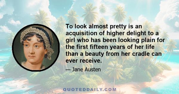 To look almost pretty is an acquisition of higher delight to a girl who has been looking plain for the first fifteen years of her life than a beauty from her cradle can ever receive.