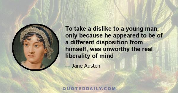 To take a dislike to a young man, only because he appeared to be of a different disposition from himself, was unworthy the real liberality of mind