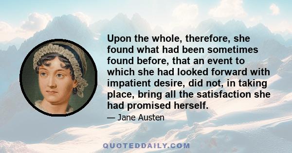 Upon the whole, therefore, she found what had been sometimes found before, that an event to which she had looked forward with impatient desire, did not, in taking place, bring all the satisfaction she had promised