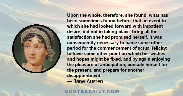 Upon the whole, therefore, she found, what has been sometimes found before, that an event to which she had looked forward with impatient desire, did not in taking place, bring all the satisfaction she had promised