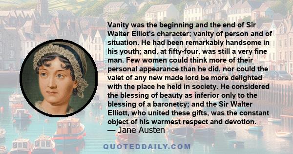 Vanity was the beginning and the end of Sir Walter Elliot's character; vanity of person and of situation. He had been remarkably handsome in his youth; and, at fifty-four, was still a very fine man. Few women could