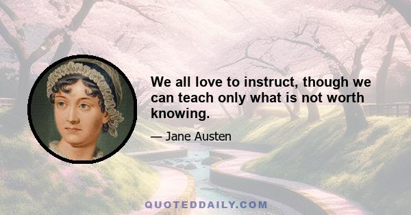 We all love to instruct, though we can teach only what is not worth knowing.