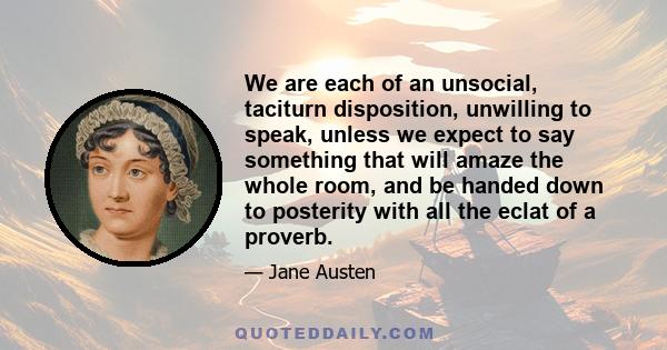 We are each of an unsocial, taciturn disposition, unwilling to speak, unless we expect to say something that will amaze the whole room, and be handed down to posterity with all the eclat of a proverb.