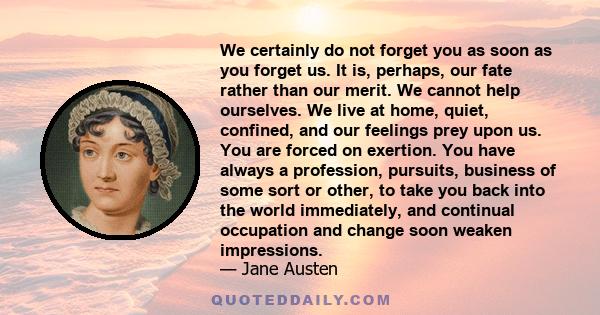 We certainly do not forget you as soon as you forget us. It is, perhaps, our fate rather than our merit. We cannot help ourselves. We live at home, quiet, confined, and our feelings prey upon us. You are forced on