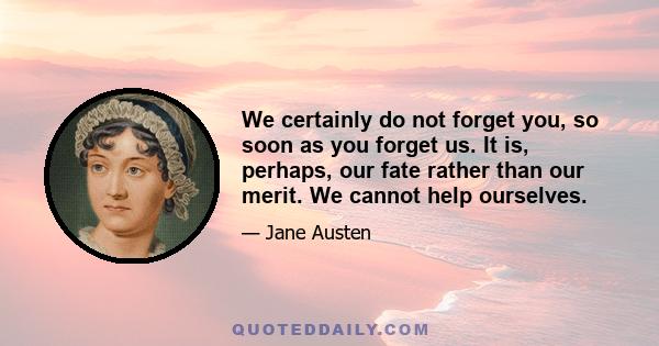 We certainly do not forget you, so soon as you forget us. It is, perhaps, our fate rather than our merit. We cannot help ourselves.