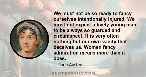 We must not be so ready to fancy ourselves intentionally injured. We must not expect a lively young man to be always so guarded and circumspect. It is very often nothing but our own vanity that deceives us. Women fancy