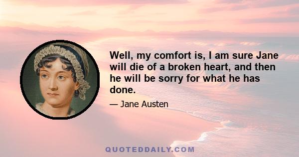 Well, my comfort is, I am sure Jane will die of a broken heart, and then he will be sorry for what he has done.