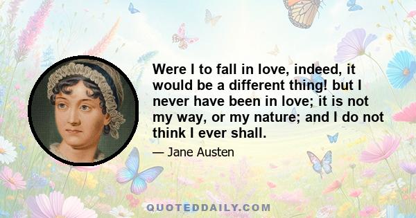 Were I to fall in love, indeed, it would be a different thing! but I never have been in love; it is not my way, or my nature; and I do not think I ever shall.