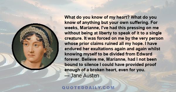 What do you know of my heart? What do you know of anything but your own suffering. For weeks, Marianne, I've had this pressing on me without being at liberty to speak of it to a single creature. It was forced on me by