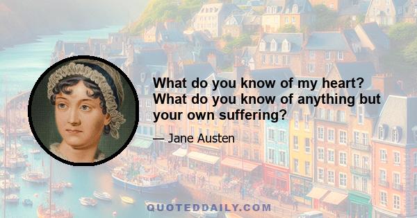 What do you know of my heart? What do you know of anything but your own suffering?