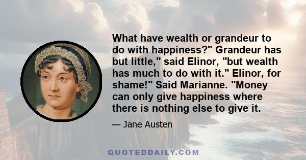 What have wealth or grandeur to do with happiness? Grandeur has but little, said Elinor, but wealth has much to do with it. Elinor, for shame! Said Marianne. Money can only give happiness where there is nothing else to