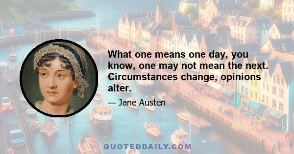 What one means one day, you know, one may not mean the next. Circumstances change, opinions alter.