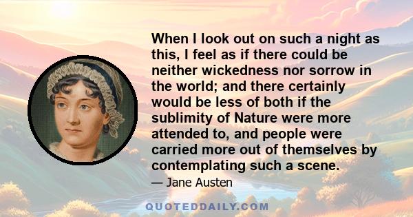 When I look out on such a night as this, I feel as if there could be neither wickedness nor sorrow in the world; and there certainly would be less of both if the sublimity of Nature were more attended to, and people