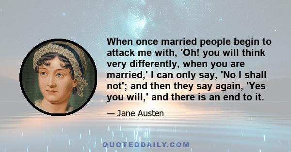 When once married people begin to attack me with, 'Oh! you will think very differently, when you are married,' I can only say, 'No I shall not'; and then they say again, 'Yes you will,' and there is an end to it.