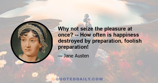 Why not seize the pleasure at once? -- How often is happiness destroyed by preparation, foolish preparation!