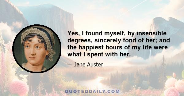 Yes, I found myself, by insensible degrees, sincerely fond of her; and the happiest hours of my life were what I spent with her.