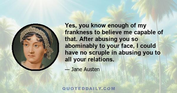 Yes, you know enough of my frankness to believe me capable of that. After abusing you so abominably to your face, I could have no scruple in abusing you to all your relations.