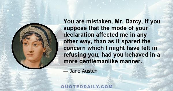 You are mistaken, Mr. Darcy, if you suppose that the mode of your declaration affected me in any other way, than as it spared the concern which I might have felt in refusing you, had you behaved in a more gentlemanlike