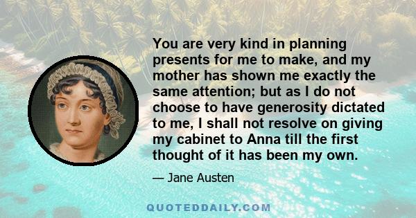 You are very kind in planning presents for me to make, and my mother has shown me exactly the same attention; but as I do not choose to have generosity dictated to me, I shall not resolve on giving my cabinet to Anna