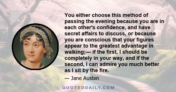 You either choose this method of passing the evening because you are in each other's confidence, and have secret affairs to discuss, or because you are conscious that your figures appear to the greatest advantage in