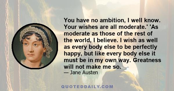 You have no ambition, I well know. Your wishes are all moderate.' 'As moderate as those of the rest of the world, I believe. I wish as well as every body else to be perfectly happy, but like every body else it must be