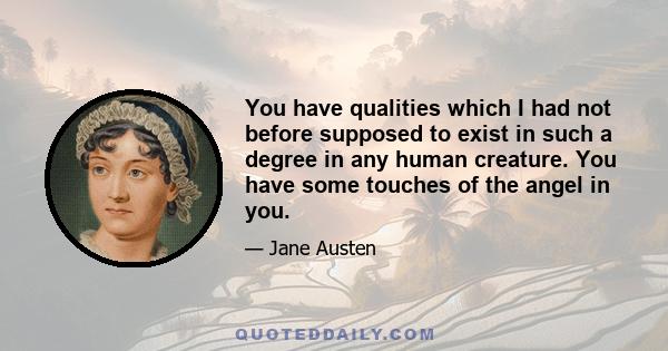 You have qualities which I had not before supposed to exist in such a degree in any human creature. You have some touches of the angel in you.