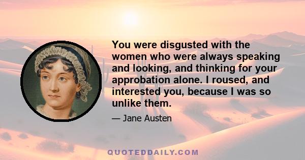 You were disgusted with the women who were always speaking and looking, and thinking for your approbation alone. I roused, and interested you, because I was so unlike them.