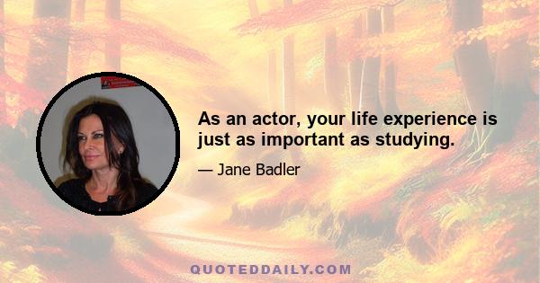 As an actor, your life experience is just as important as studying.